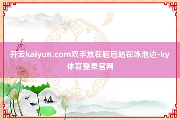 开云kaiyun.com双手放在脑后站在泳池边-ky体育登录官网