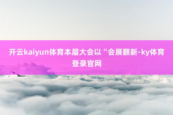 开云kaiyun体育本届大会以“会展翻新-ky体育登录官网