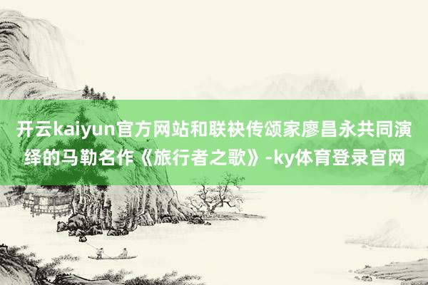 开云kaiyun官方网站和联袂传颂家廖昌永共同演绎的马勒名作《旅行者之歌》-ky体育登录官网