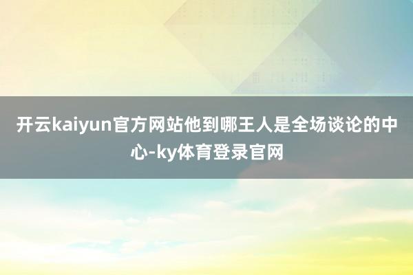 开云kaiyun官方网站他到哪王人是全场谈论的中心-ky体育登录官网