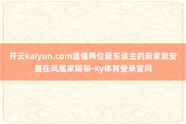 开云kaiyun.com适值两位新东谈主的新家就安置在凤凰家隔邻-ky体育登录官网
