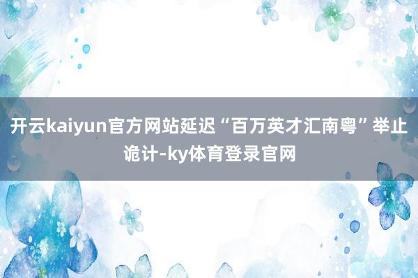 开云kaiyun官方网站延迟“百万英才汇南粤”举止诡计-ky体育登录官网