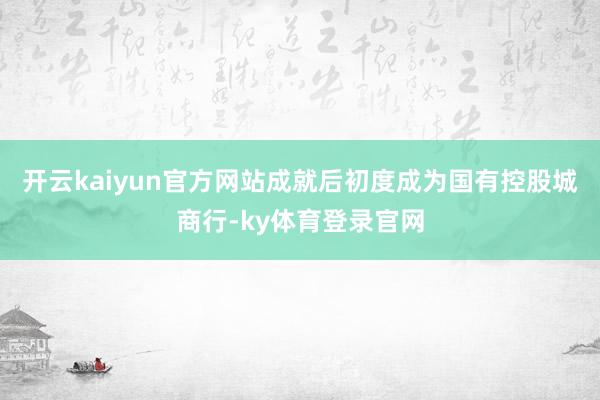 开云kaiyun官方网站成就后初度成为国有控股城商行-ky体育登录官网