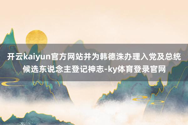 开云kaiyun官方网站并为韩德洙办理入党及总统候选东说念主登记神志-ky体育登录官网