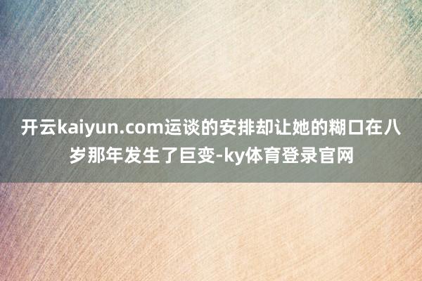 开云kaiyun.com运谈的安排却让她的糊口在八岁那年发生了巨变-ky体育登录官网