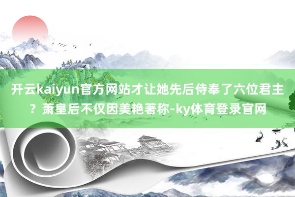 开云kaiyun官方网站才让她先后侍奉了六位君主？萧皇后不仅因美艳著称-ky体育登录官网