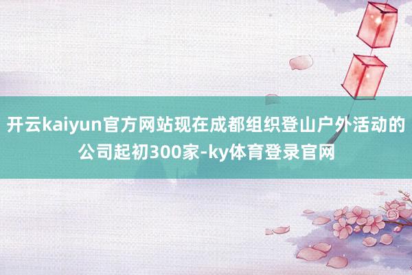 开云kaiyun官方网站现在成都组织登山户外活动的公司起初300家-ky体育登录官网
