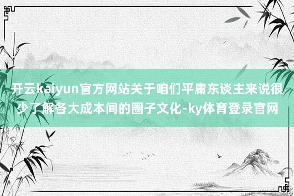 开云kaiyun官方网站关于咱们平庸东谈主来说很少了解各大成本间的圈子文化-ky体育登录官网