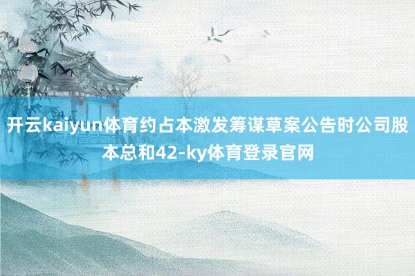 开云kaiyun体育约占本激发筹谋草案公告时公司股本总和42-ky体育登录官网