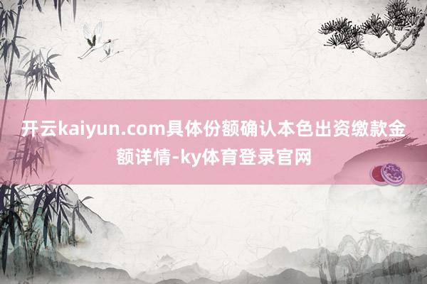 开云kaiyun.com具体份额确认本色出资缴款金额详情-ky体育登录官网