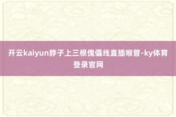 开云kaiyun脖子上三根傀儡线直插喉管-ky体育登录官网