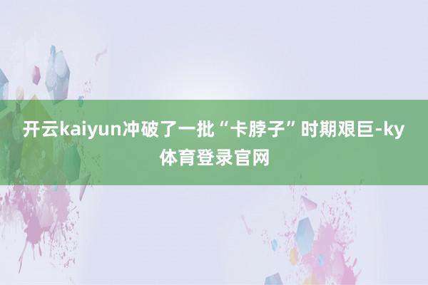 开云kaiyun冲破了一批“卡脖子”时期艰巨-ky体育登录官网