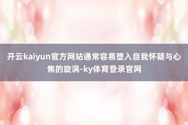 开云kaiyun官方网站通常容易堕入自我怀疑与心焦的旋涡-ky体育登录官网