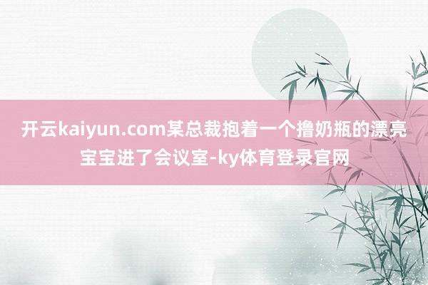 开云kaiyun.com某总裁抱着一个撸奶瓶的漂亮宝宝进了会议室-ky体育登录官网