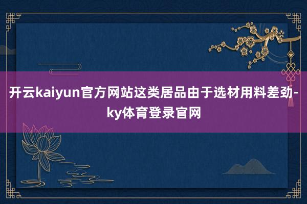 开云kaiyun官方网站这类居品由于选材用料差劲-ky体育登录官网