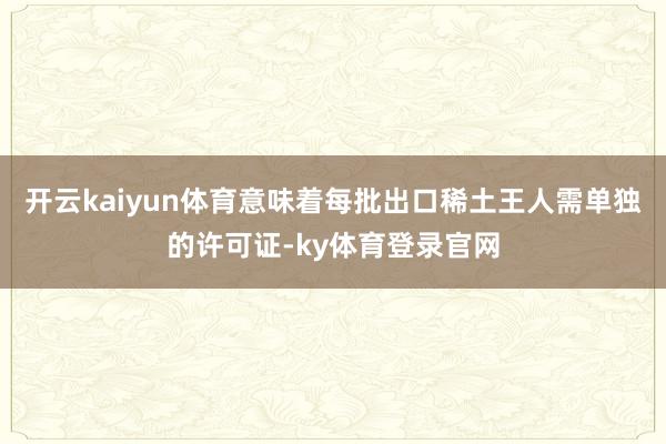 开云kaiyun体育意味着每批出口稀土王人需单独的许可证-ky体育登录官网