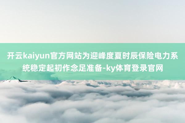 开云kaiyun官方网站为迎峰度夏时辰保险电力系统稳定起初作念足准备-ky体育登录官网