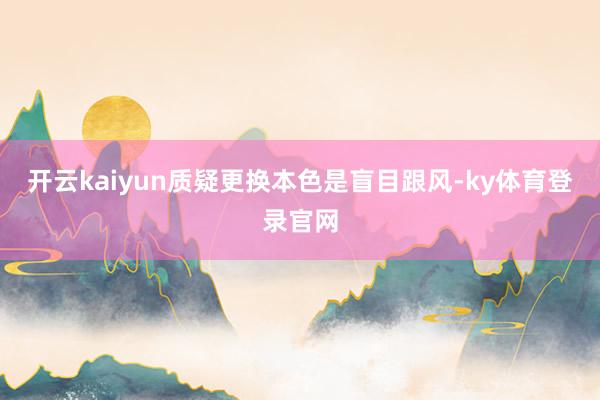 开云kaiyun质疑更换本色是盲目跟风-ky体育登录官网