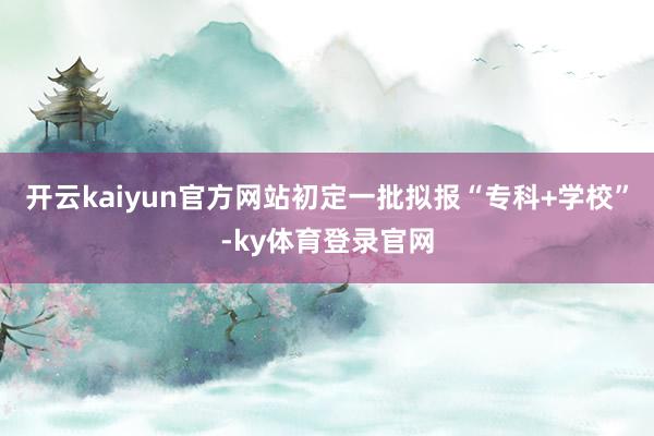 开云kaiyun官方网站初定一批拟报“专科+学校”-ky体育登录官网