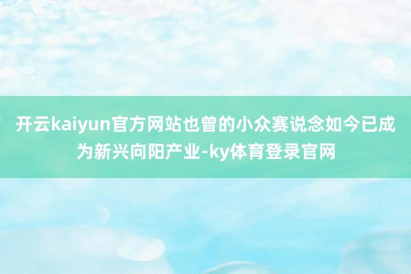 开云kaiyun官方网站也曾的小众赛说念如今已成为新兴向阳产业-ky体育登录官网