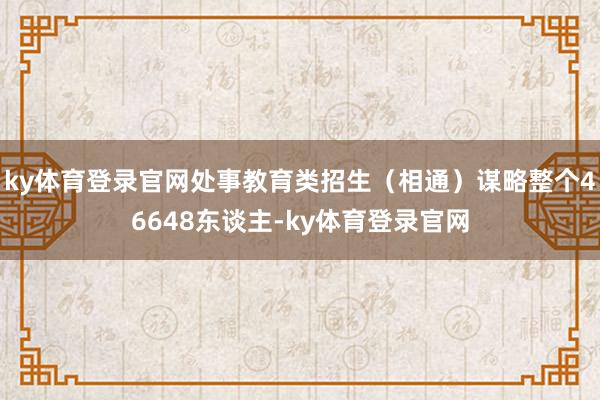 ky体育登录官网处事教育类招生（相通）谋略整个46648东谈主-ky体育登录官网