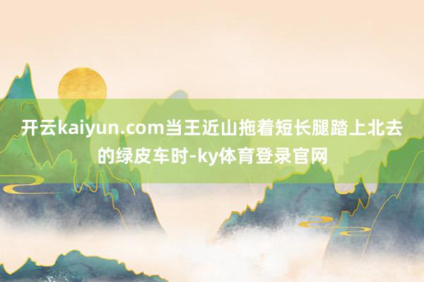开云kaiyun.com当王近山拖着短长腿踏上北去的绿皮车时-ky体育登录官网