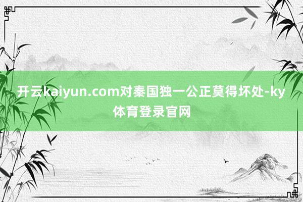 开云kaiyun.com对秦国独一公正莫得坏处-ky体育登录官网