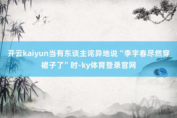开云kaiyun当有东谈主诧异地说“李宇春尽然穿裙子了”时-ky体育登录官网