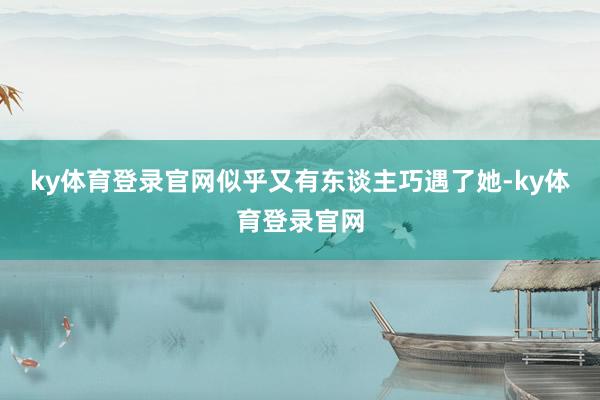 ky体育登录官网似乎又有东谈主巧遇了她-ky体育登录官网