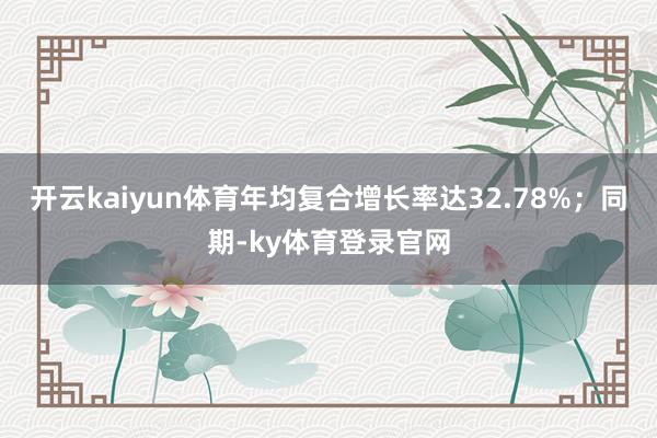 开云kaiyun体育年均复合增长率达32.78%；同期-ky体育登录官网