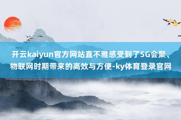 开云kaiyun官方网站直不雅感受到了5G会聚、物联网时期带来的高效与方便-ky体育登录官网