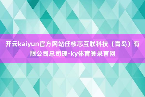 开云kaiyun官方网站任核芯互联科技（青岛）有限公司总司理-ky体育登录官网