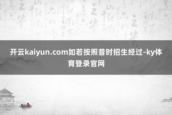 开云kaiyun.com如若按照昔时招生经过-ky体育登录官网