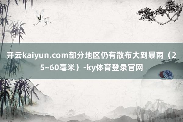 开云kaiyun.com部分地区仍有散布大到暴雨（25~60毫米）-ky体育登录官网