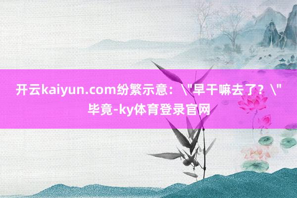 开云kaiyun.com纷繁示意：
