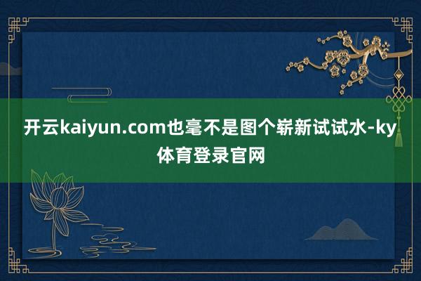 开云kaiyun.com也毫不是图个崭新试试水-ky体育登录官网