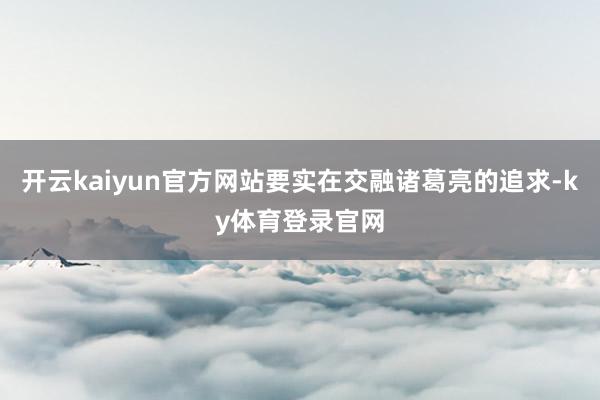 开云kaiyun官方网站要实在交融诸葛亮的追求-ky体育登录官网