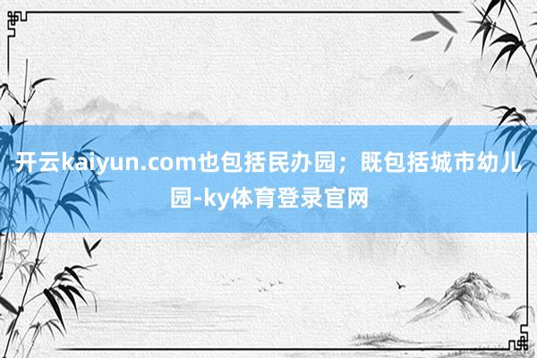 开云kaiyun.com也包括民办园；既包括城市幼儿园-ky体育登录官网