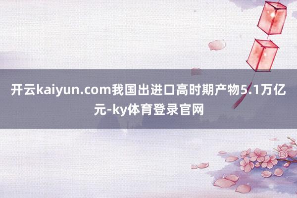 开云kaiyun.com我国出进口高时期产物5.1万亿元-ky体育登录官网