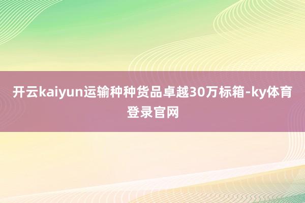开云kaiyun运输种种货品卓越30万标箱-ky体育登录官网