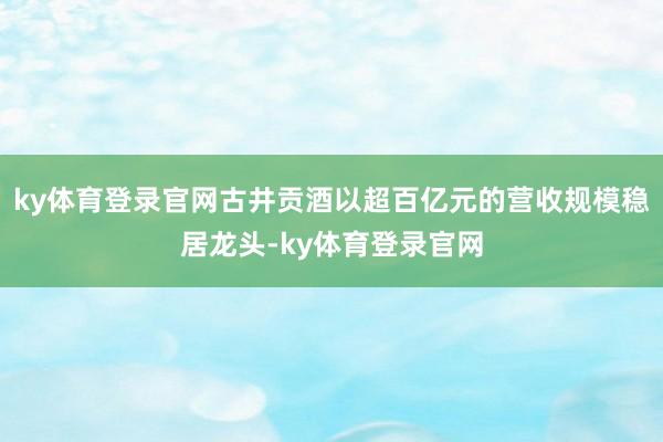 ky体育登录官网古井贡酒以超百亿元的营收规模稳居龙头-ky体育登录官网