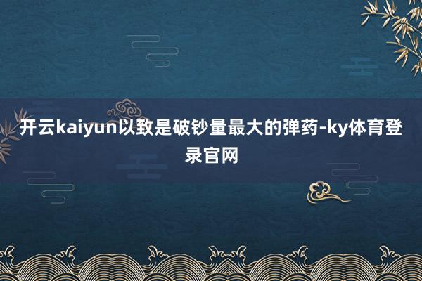 开云kaiyun以致是破钞量最大的弹药-ky体育登录官网