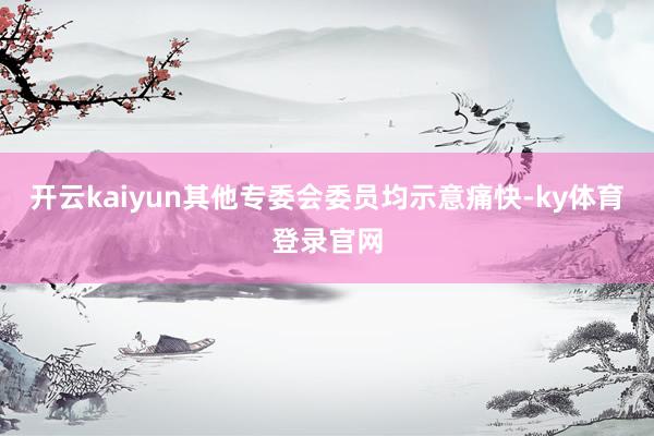 开云kaiyun其他专委会委员均示意痛快-ky体育登录官网