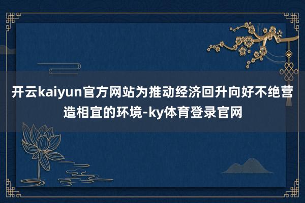 开云kaiyun官方网站为推动经济回升向好不绝营造相宜的环境-ky体育登录官网
