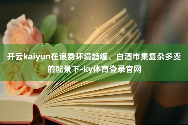 开云kaiyun在浪费环境趋缓、白酒市集复杂多变的配景下-ky体育登录官网