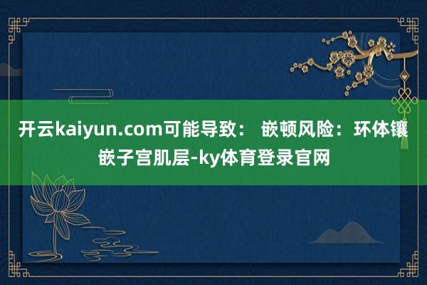 开云kaiyun.com可能导致： 嵌顿风险：环体镶嵌子宫肌层-ky体育登录官网