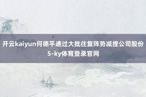 开云kaiyun何德平通过大批往复阵势减捏公司股份5-ky体育登录官网
