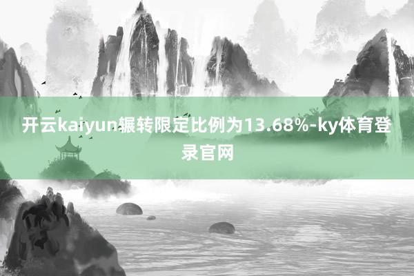 开云kaiyun辗转限定比例为13.68%-ky体育登录官网