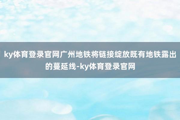 ky体育登录官网广州地铁将链接绽放既有地铁露出的蔓延线-ky体育登录官网