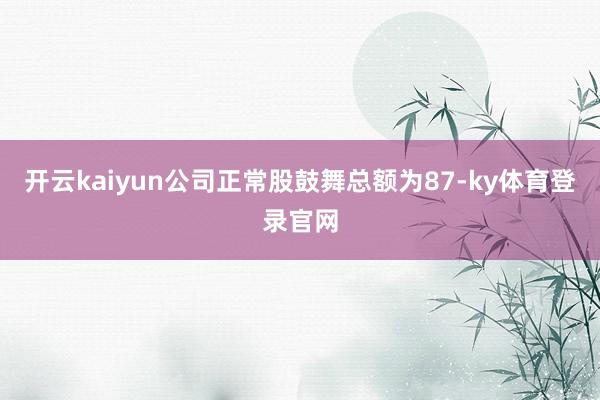 开云kaiyun公司正常股鼓舞总额为87-ky体育登录官网